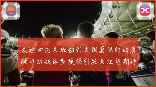 麦迪回忆文班初到美国夏联时的质疑与挑战体型瘦弱引发关注与期待