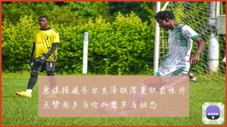 意媒报道齐尔克泽缺席曼联首练并点赞老乡马伦加盟罗马动态