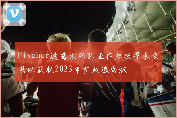Fischer透露太阳队正在积极寻求交易以获取2023年首轮选秀权