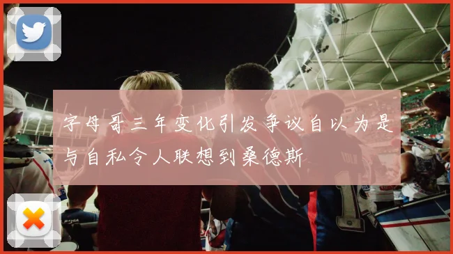 字母哥三年变化引发争议自以为是与自私令人联想到桑德斯