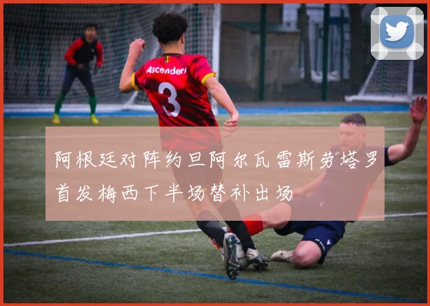 阿根廷对阵约旦阿尔瓦雷斯劳塔罗首发梅西下半场替补出场