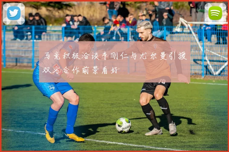 马竞积极洽谈李刚仁与尤尔曼引援双方合作前景看好