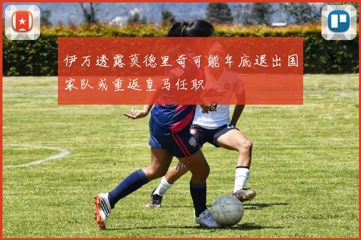 伊万透露莫德里奇可能年底退出国家队或重返皇马任职