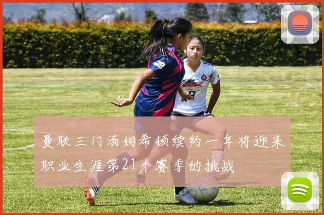 曼联三门汤姆希顿续约一年将迎来职业生涯第21个赛季的挑战