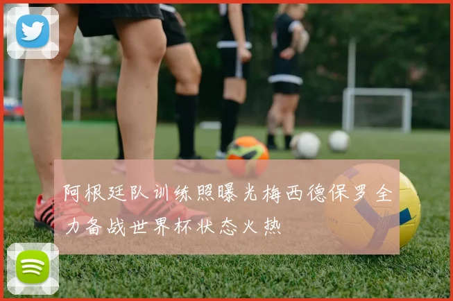 阿根廷队训练照曝光梅西德保罗全力备战世界杯状态火热