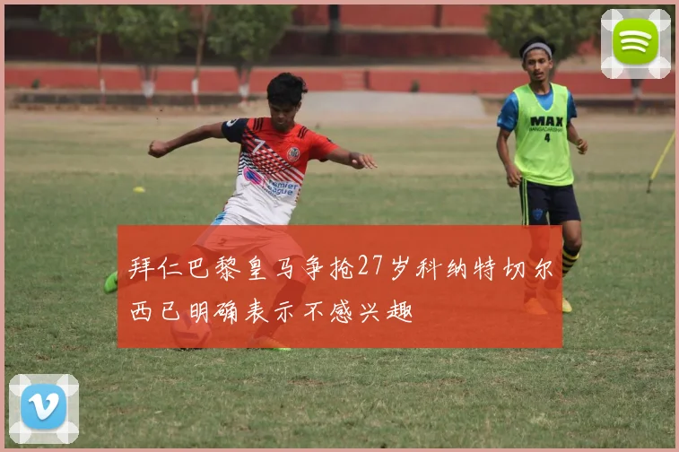 拜仁巴黎皇马争抢27岁科纳特切尔西已明确表示不感兴趣