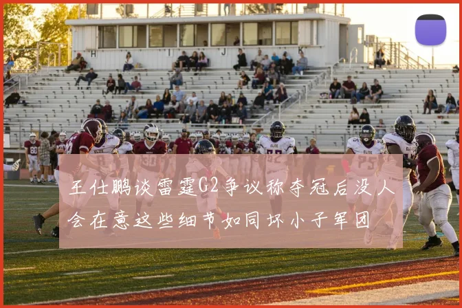 王仕鹏谈雷霆G2争议称夺冠后没人会在意这些细节如同坏小子军团
